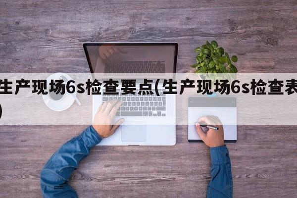 生产现场6s检查要点(生产现场6s检查表)